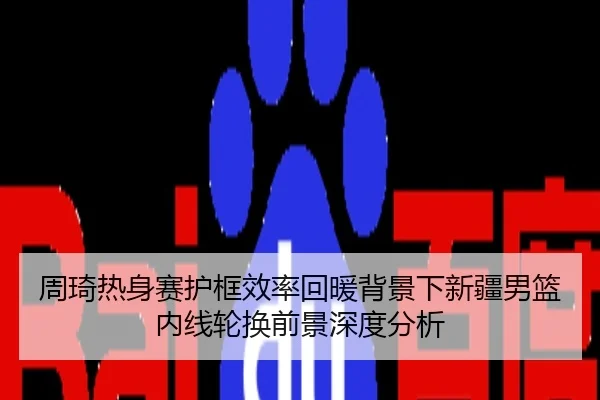 周琦热身赛护框效率回暖背景下新疆男篮内线轮换前景深度分析