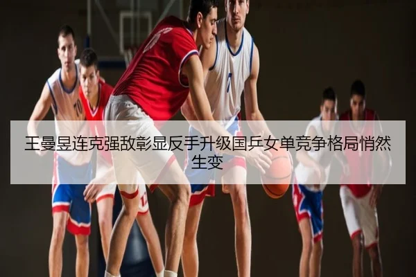 王曼昱连克强敌彰显反手升级国乒女单竞争格局悄然生变